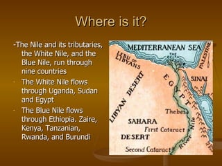 Where is it? -The Nile and its tributaries, the White Nile, and the Blue Nile, run through nine countries The White Nile flows through Uganda, Sudan and Egypt The Blue Nile flows through Ethiopia. Zaire, Kenya, Tanzanian, Rwanda, and Burundi 
