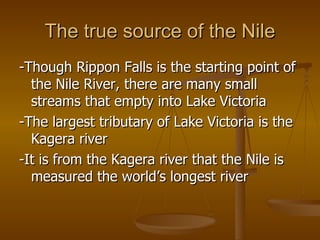 The true source of the Nile -Though Rippon Falls is the starting point of the Nile River, there are many small streams that empty into Lake Victoria -The largest tributary of Lake Victoria is the Kagera river -It is from the Kagera river that the Nile is measured the world’s longest river 