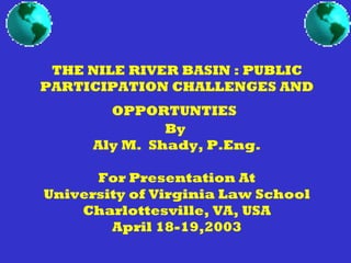 THE NILE RIVER BASIN : PUBLIC
PARTICIPATION CHALLENGES AND
OPPORTUNTIES
By
Aly M. Shady, P.Eng.
For Presentation At
University of Virginia Law School
Charlottesville, VA, USA
April 18-19,2003
 