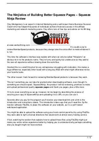 The Ninjistics of Building Better Squeeze Pages – Squeeze
Ninja Review
Clay Montgomery is an expert in Internet Marketing and a well known Home Business Success
Coach who has helped thousands of individuals achieve financial success in the affiliate
marketing and network marketing arena. Clay offers tons of free tips and advice on his IM blog




at www.workwithclay.com.
                                                                   It’s usually a joy to
review MemberSpeed products, because they always take the extra effort to make whatever it
is, fun.

This time the software’s interface was replete with what can only be called “Ninjaisms” an
obvious tie-in to the products name. They’re funny and quirky but unobtrusive so they add to
the over-all experience without slowing down the work-flow.

Granted this is a small thing but for any entrepreneur struggling with motivation, this makes a
huge difference, especially when faced with a long day filled with what might otherwise not be
your favorite tasks.

The other reason I look forward to reviewing MemberSpeed products is because they work.

This isn’t something you can take for granted when downloading software, even though it’s
something we should expect. SqueezeNinja, the product I will be reviewing, promises to make
and upload professional quality squeeze pages and thank you pages, plus a little more.

I’ll try to cover everything as we go, however, let me begin by describing the process of
securing your copy of SqueezeNinja and uploading it to a URL so you can use it.

Seconds after you pay for the program you’ll receive your download link and a link to the
introduction and instructions videos. The introduction video says that you’ll need the .ftp file
transfer software FileZilla, to place this software on your website, as it is a self hosted
web-based application.

You might be able to upload the software using your hosts control panel but by using FileZilla
they were able to right universal directions that would work at almost every hosting service.

If fact, watching the section that explains how to upload these files using FileZilla might just
make your entire online experience better by helping you to understand why perhaps something
else you bought might not have worked.




                                                                                               1/5
 