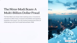 The Nirav Modi Scam: A
Multi-Billion Dollar Fraud
The Nirav Modi scam shook India's banking sector. It involved an
estimated $2 billion fraud. It exposed vulnerabilities and regulatory
loopholes in the system. The case involved unauthorized Letters of
Undertaking (LoUs) from Punjab National Bank (PNB)
Presented By
Avishek 20
Mayank 97
Amaan 08
 