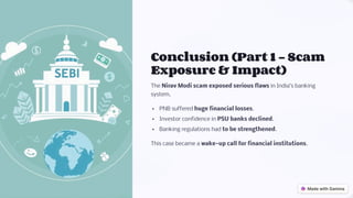 Conclusion (Part 1 - Scam
Exposure & Impact)
The Nirav Modi scam exposed serious flaws in India9s banking
system.
PNB suffered huge financial losses.
Investor confidence in PSU banks declined.
Banking regulations had to be strengthened.
This case became a wake-up call for financial institutions.
 