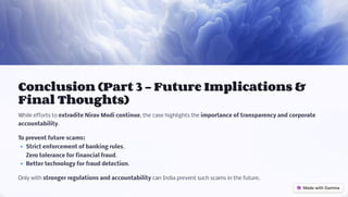 Conclusion (Part 3 - Future Implications &
Final Thoughts)
While efforts to extradite Nirav Modi continue, the case highlights the importance of transparency and corporate
accountability.
To prevent future scams:
' Strict enforcement of banking rules.
' Zero tolerance for financial fraud.
' Better technology for fraud detection.
Only with stronger regulations and accountability can India prevent such scams in the future.
 