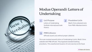 Modus Operandi: Letters of
Undertaking
1 LoU Purpose
Letters of Undertaking
facilitate international trade
finance.
2 Fraudulent LoUs
Modi's firms obtained LoUs
from PNB's Mumbai branch.
3 PNB Collusion
Officials issued LoUs without proper collateral.
The scam revolved around Letters of Undertaking (LoUs). Modi's firms
colluded with PNB officials. They bypassed standard banking
procedures. This unauthorized issuance of LoUs was key to the fraud.
 