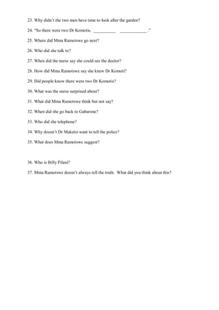 23. Why didn’t the two men have time to look after the garden?
24. “So there were two Dr Komotis. __________ ____________ .”
25. Where did Mma Ramotswe go next?
26. Who did she talk to?
27. When did the nurse say she could see the doctor?
28. How did Mma Ramotswe say she knew Dr Komoti?
29. Did people know there were two Dr Komotis?
30. What was the nurse surprised about?
31. What did Mma Ramotswe think but not say?
32. When did she go back to Gabarone?
33. Who did she telephone?
34. Why doesn’t Dr Maketsi want to tell the police?
35. What does Mma Ramotswe suggest?
36. Who is Billy Pilani?
37. Mma Ramotswe doesn’t always tell the truth. What did you think about this?
 