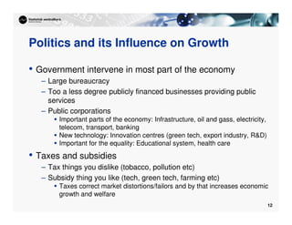 12
Politics and its Influence on Growth
• Government intervene in most part of the economy
– Large bureaucracy
– Too a less degree publicly financed businesses providing public
services
– Public corporations
 Important parts of the economy: Infrastructure, oil and gass, electricity,
telecom, transport, banking
 New technology: Innovation centres (green tech, export industry, RD)
 Important for the equality: Educational system, health care
• Taxes and subsidies
– Tax things you dislike (tobacco, pollution etc)
– Subsidy thing you like (tech, green tech, farming etc)
 Taxes correct market distortions/failors and by that increases economic
growth and welfare
 