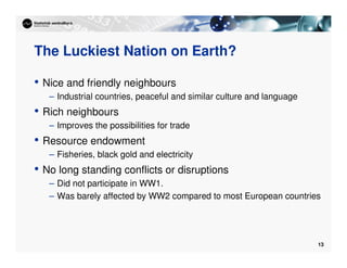13
The Luckiest Nation on Earth?
• Nice and friendly neighbours
– Industrial countries, peaceful and similar culture and language
• Rich neighbours
– Improves the possibilities for trade
• Resource endowment
– Fisheries, black gold and electricity
• No long standing conflicts or disruptions
– Did not participate in WW1.
– Was barely affected by WW2 compared to most European countries
 