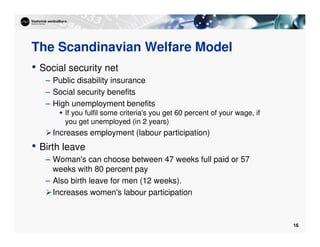 16
The Scandinavian Welfare Model
• Social security net
– Public disability insurance
– Social security benefits
– High unemployment benefits
 If you fulfil some criteria's you get 60 percent of your wage, if
you get unemployed (in 2 years)
Increases employment (labour participation)
• Birth leave
– Woman's can choose between 47 weeks full paid or 57
weeks with 80 percent pay
– Also birth leave for men (12 weeks).
Increases women's labour participation
 