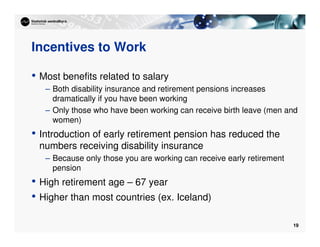 19
Incentives to Work
• Most benefits related to salary
– Both disability insurance and retirement pensions increases
dramatically if you have been working
– Only those who have been working can receive birth leave (men and
women)
• Introduction of early retirement pension has reduced the
numbers receiving disability insurance
– Because only those you are working can receive early retirement
pension
• High retirement age – 67 year
• Higher than most countries (ex. Iceland)
 