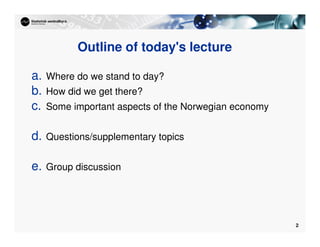 2
Outline of today's lecture
a. Where do we stand to day?
b. How did we get there?
c. Some important aspects of the Norwegian economy
d. Questions/supplementary topics
e. Group discussion
 