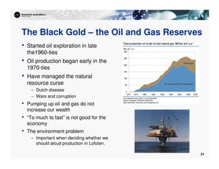21
The Black Gold – the Oil and Gas Reserves
• Started oil exploration in late
the1960-ties
• Oil production began early in the
1970-ties
• Have managed the natural
resource curse
– Dutch disease
– Wars and corruption
• Pumping up oil and gas do not
increase our wealth
• “To much to fast” is not good for the
economy
• The environment problem
– Important when deciding whether we
should aloud production in Lofoten.
 