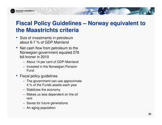 22
Fiscal Policy Guidelines – Norway equivalent to
the Maastrichts criteria
• Size of investments in petroleum
about 6-7 % of GDP Mainland
• Net cash flow from petroleum to the
Norwegian government equaled 276
bill kroner in 2010
– About 14 per cent of GDP-Mainland
– Invested in the Norwegian Pension
Fund
• Fiscal policy guidelines
– The government can use approximate
4 % of the Funds assets each year
– Stabilizes the economy
– Makes us less dependent on the oil
rent
– Saves for future generations
– An aging population
 
