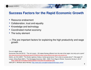 5
Success Factors for the Rapid Economic Growth
• Resource endowment
• Collaboration, trust and equality
• Knowledge and technology
• Coordinated market economy
• The lucky element
→ This are important factors for explaining the high productivity and wage
growth
For an in-depth study
Economist (Feb 2nd 2013): “ The rich cousin – Oil makes Norway different from the rest of the region, but only up to a point”
http://www.economist.com/news/special-report/21570842-oil-makes-norway-different-rest-region-only-up-point-rich
Dølvik, Jon Erik (2007): “The Nordic regimes of labour market governance: From crisis to success-story?”, Fafo-paper 07
Larsen, Erling Røed (2001): “The Norwegian Economy 1900 – 2000: From Rags to Riches”, Economic Survey 4, 22-37
(http://www.ssb.no/english/subjects/08/05/10/es/200104/roedlarsen.pdf)
SSB (2011): Minifacts about Norway (http://www.ssb.no/english/subjects/00/norge_en/en)
 