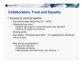 7
Collaboration, Trust and Equality
• Success by working together
– Centralized wage bargaining (LO – NHO)
– Differences are small
 Relative high wages for those without/with lower education
 Relative low wages for executive’s
– Sharing profits
– Max Weber: “Protestant work ethic” – it’s expected that individuals
will do its duty
– Why are we so productive?
 Culture for hard work
 Everybody contributes
 High education (like Netherlands, New Zealand …)
 