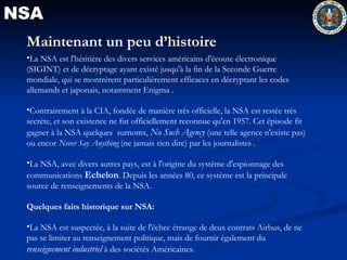 NSA Maintenant un peu d’histoire La NSA est l'héritière des divers services américains d'écoute électronique (SIGINT) et de décryptage ayant existé jusqu'à la fin de la Seconde Guerre mondiale, qui se montrèrent particulièrement efficaces en décryptant les codes allemands et japonais, notamment Enigma . Contrairement à la CIA, fondée de manière très officielle, la NSA est restée très secrète, et son existence ne fut officiellement reconnue qu'en 1957. Cet épisode fit gagner à la NSA quelques  surnoms,  No Such Agency  (une telle agence n'existe pas) ou encor  Never Say Anything  (ne jamais rien dire) par les journalistes . La NSA, avec divers autres pays, est à l'origine du système d'espionnage des communications  Echelon . Depuis les années 80, ce système est la principale source de renseignements de la NSA.  Quelques faits historique sur NSA: La NSA est suspectée, à la suite de l'échec étrange de deux contrats Airbus, de ne pas se limiter au renseignement politique, mais de fournir également du  renseignement industriel  à des sociétés Américaines.  