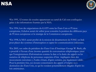 NSA NSA En 1991, 12 tonnes de cocaïne appartenant au cartel de Cali sont confisquées grâce à des informations fournies par la NSA.  En 1994, lors des négociations du GATT entre les États-Unis et l'Union européenne, Echelon aurait été utilisé pour connaître la position des différents pays de l'Union européenne et la stratégie de la Commission européenne.  En 1998, la NSA aurait profité de la mission de désarmement de l'ONU en Irak pour placer des systèmes d'interception et capter les communications irakiennes.  En 2005, sur ordre du président des États-Unis d'Amérique George W. Bush, elle a procédé à l'écoute d'une énorme quantité de conversations téléphoniques (ainsi que l'enregistrement d'informations comme la date et la durée des appels ou les numéros de téléphone de personnes suspectées d’être  impliquées dans des mouvements terroristes ), l'ordre n'étant, d'après certains, pas légalement valide . Pour la première fois, ces écoutes concernaient des appels à l'origine ou à destination des États-Unis, ce qui les rendent potentiellement illégales d'après les lois américaines.  
