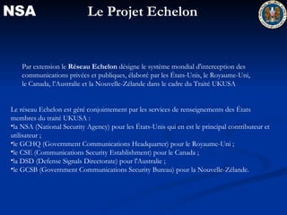 NSA Par extension le  Réseau Echelon  désigne le système mondial d'interception des communications privées et publiques, élaboré par les États-Unis, le Royaume-Uni, le Canada, l’Australie et la Nouvelle-Zélande dans le cadre du Traité UKUSA  Le réseau Echelon est géré conjointement par les services de renseignements des États membres du traité UKUSA : la NSA (National Security Agency) pour les États-Unis qui en est le principal contributeur et utilisateur ;  le GCHQ (Government Communications Headquarter) pour le Royaume-Uni ;  le CSE (Communications Security Establishment) pour le Canada ;  la DSD (Defense Signals Directorate) pour l'Australie ;  le GCSB (Government Communications Security Bureau) pour la Nouvelle-Zélande.  Le Projet Echelon 