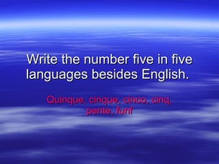 Write the number five in five languages besides English.  Quinque, cinque, cinco, cinq, pente, funf 