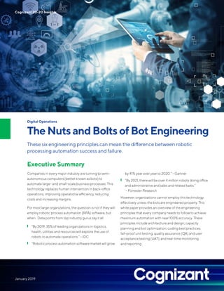 Digital Operations
TheNutsandBoltsofBotEngineering
These six engineering principles can mean the difference between robotic
processing automation success and failure.
Executive Summary
Companies in every major industry are turning to semi-
autonomous computers (better known as bots) to
automate large- and small-scale business processes. This
technology replaces human intervention in back-office
operations, improving operational efficiency, reducing
costs and increasing margins.
For most large organizations, the question is not if they will
employ robotic process automation (RPA) software, but
when. Data points from top industry gurus say it all:
❙ “By 2019, 35% of leading organizations in logistics,
health, utilities and resources will explore the use of
robots to automate operations.” – IDC
❙ “Robotic process automation software market will grow
by 41% year over year to 2020.” – Gartner
❙ “By 2021, there will be over 4 million robots doing office
and administrative and sales and related tasks.”
– Forrester Research
However, organizations cannot employ this technology
effectively unless the bots are engineered properly. This
white paper provides an overview of the engineering
principles that every company needs to follow to achieve
maximum automation with near 100% accuracy. These
principles include architecture and design; capacity
planning and bot optimization; coding best practices;
fail-proof unit testing; quality assurance (QA) and user
acceptance testing (UAT); and real-time monitoring
and reporting.
Cognizant 20-20 Insights
January 2019
 
