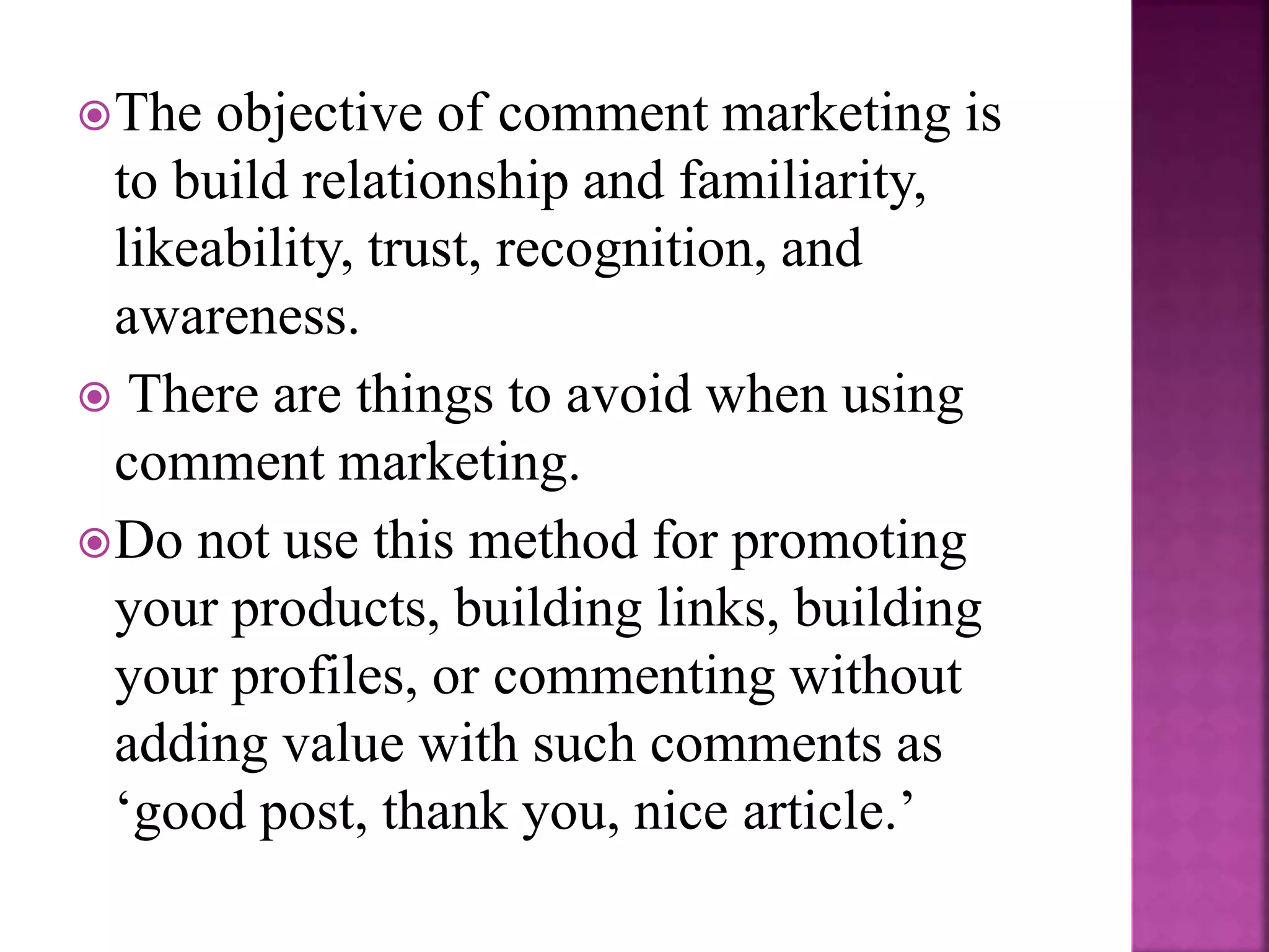 The objective of comment marketing is
to build relationship and familiarity,
likeability, trust, recognition, and
awareness.
There are things to avoid when using
comment marketing.
Do not use this method for promoting
your products, building links, building
your profiles, or commenting without
adding value with such comments as
‘good post, thank you, nice article.’
