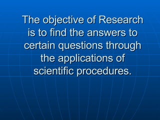 The objective of Research is to find the answers to certain questions through the applications of scientific procedures. 