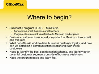 Where to begin? Successful program in U.S. – MaxPerks Focused on small business and teachers Program structure not transferable to Mexican market place Business customer focus equally important in Mexico, micro, small and mid-size What benefits will work to drive business customer loyalty, and how can we establish a communication relationship with these customers Need to identify the best segmentation scheme, and identify other potential customer segments outside of business customers Keep the program basic and learn first 