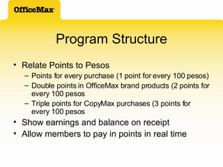 Program Structure Relate Points to Pesos Points for every purchase (1 point for every 100 pesos) Double points in OfficeMax brand products (2 points for every 100 pesos Triple points for CopyMax purchases (3 points for every 100 pesos Show earnings and balance on receipt Allow members to pay in points in real time 