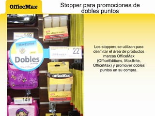 Stopper para promociones de dobles puntos Los stoppers se utilizan para delimitar el área de productos marcas OfficeMax (OfficeEditions, MaxBrite, OfficeMax) y promover dobles puntos en su compra. 