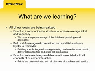 What are we learning? All of our goals are being realized Establish a communication structure to increase average ticket and frequency We have a large percentage of the database providing email addresses Build a defense against competition and establish customer loyalty to OfficeMax Building specific targeted strategies using purchase behavior data to deliver relevant offers and cross sell promotions Establish an immediately available benefit associated with all channels of customer interaction Points are communicated with all channels of purchase and service 