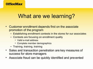 What are we learning? Customer enrollment depends first on the associate promotion of the program Establishing enrollment contests in the stores for our associates Contests are focusing on enrollment quality Valid e-mail address Complete member demographics Training, training, training Sales and transaction penetration are key measures of success for store managers Associate fraud can be quickly identified and prevented 