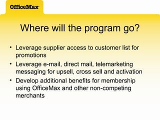 Where will the program go? Leverage supplier access to customer list for promotions Leverage e-mail, direct mail, telemarketing messaging for upsell, cross sell and activation Develop additional benefits for membership using OfficeMax and other non-competing  merchants 