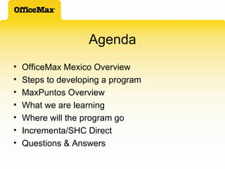 Agenda OfficeMax Mexico Overview Steps to developing a program MaxPuntos Overview What we are learning Where will the program go Incrementa/SHC Direct Questions & Answers 