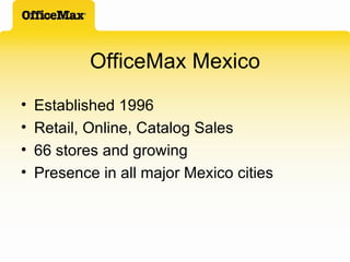OfficeMax Mexico Established 1996 Retail, Online, Catalog Sales 66 stores and growing Presence in all major Mexico cities 