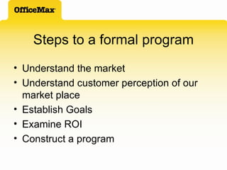 Steps to a formal program Understand the market Understand customer perception of our market place Establish Goals Examine ROI Construct a program 