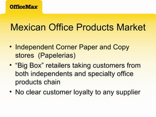 Mexican Office Products Market Independent Corner Paper and Copy stores  (Papelerias) “ Big Box” retailers taking customers from both independents and specialty office products chain No clear customer loyalty to any supplier 