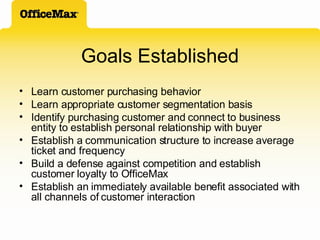 Goals Established Learn customer purchasing behavior Learn appropriate customer segmentation basis Identify purchasing customer and connect to business entity to establish personal relationship with buyer  Establish a communication structure to increase average ticket and frequency Build a defense against competition and establish customer loyalty to OfficeMax Establish an immediately available benefit associated with all channels of customer interaction 