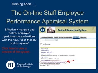 The On-line Staff Employee  Performance Appraisal System   Fashion Institute  of Technology Coming soon…. Effectively manage and deliver employee performance evaluations with the new, “user-friendly” on-line system! Click here to view a preview of the system. 
