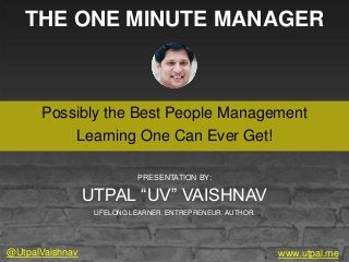 THE ONE MINUTE MANAGER
Possibly the Best People Management
Learning One Can Ever Get!
www.utpal.me
PRESENTATION BY:
UTPAL “UV” VAISHNAV
LIFELONG LEARNER. ENTREPRENEUR. AUTHOR.
@UtpalVaishnav
 