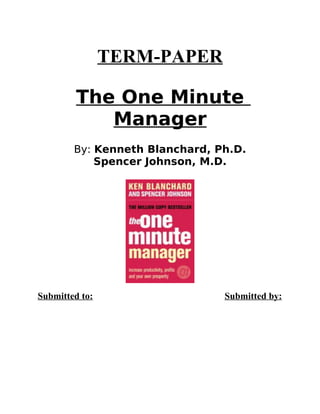 TERM-PAPER

         The One Minute
            Manager
        By: Kenneth Blanchard, Ph.D.
            Spencer Johnson, M.D.




Submitted to:                   Submitted by:
 