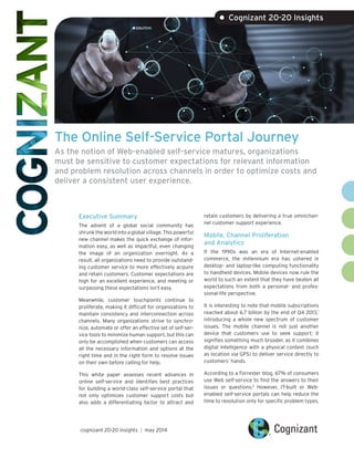 The Online Self-Service Portal Journey
As the notion of Web-enabled self-service matures, organizations
must be sensitive to customer expectations for relevant information
and problem resolution across channels in order to optimize costs and
deliver a consistent user experience.
Executive Summary
The advent of a global social community has
shrunk the world into a global village. This powerful
new channel makes the quick exchange of infor-
mation easy, as well as impactful, even changing
the image of an organization overnight. As a
result, all organizations need to provide outstand-
ing customer service to more effectively acquire
and retain customers. Customer expectations are
high for an excellent experience, and meeting or
surpassing these expectations isn’t easy.
Meanwhile, customer touchpoints continue to
proliferate, making it difficult for organizations to
maintain consistency and interconnection across
channels. Many organizations strive to synchro-
nize, automate or offer an effective set of self-ser-
vice tools to minimize human support, but this can
only be accomplished when customers can access
all the necessary information and options at the
right time and in the right form to resolve issues
on their own before calling for help.
This white paper assesses recent advances in
online self-service and identifies best practices
for building a world-class self-service portal that
not only optimizes customer support costs but
also adds a differentiating factor to attract and
retain customers by delivering a true omnichan-
nel customer support experience.
Mobile, Channel Proliferation
and Analytics
If the 1990s was an era of Internet-enabled
commerce, the millennium era has ushered in
desktop- and laptop-like computing functionality
to handheld devices. Mobile devices now rule the
world to such an extent that they have beaten all
expectations from both a personal- and profes-
sional-life perspective.
It is interesting to note that mobile subscriptions
reached about 6.7 billion by the end of Q4 2013,1
introducing a whole new spectrum of customer
issues. The mobile channel is not just another
device that customers use to seek support; it
signifies something much broader, as it combines
digital intelligence with a physical context (such
as location via GPS) to deliver service directly to
customers’ hands.
According to a Forrester blog, 67% of consumers
use Web self-service to find the answers to their
issues or questions.2
However, IT-built or Web-
enabled self-service portals can help reduce the
time to resolution only for specific problem types,
• Cognizant 20-20 Insights
cognizant 20-20 insights | may 2014
 
