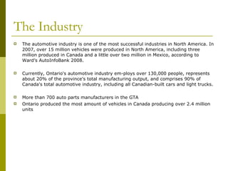 The Industry The automotive industry is one of the most successful industries in North America. In 2007, over 15 million vehicles were produced in North America, including three million produced in Canada and a little over two million in Mexico, according to Ward’s AutoInfoBank 2008. Currently, Ontario's automotive industry em-ploys over 130,000 people, represents about 20% of the province's total manufacturing output, and comprises 90% of Canada's total automotive industry, including all Canadian-built cars and light trucks. More than 700 auto parts manufacturers in the GTA Ontario produced the most amount of vehicles in Canada producing over 2.4 million units 