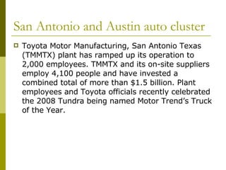 San Antonio and Austin auto cluster Toyota Motor Manufacturing, San Antonio Texas (TMMTX) plant has ramped up its operation to 2,000 employees. TMMTX and its on-site suppliers employ 4,100 people and have invested a combined total of more than $1.5 billion. Plant employees and Toyota officials recently celebrated the 2008 Tundra being named Motor Trend’s Truck of the Year.  