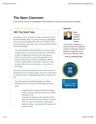 The Open Classroom                                                                               http://theopenclassroom.blogspot.com/




              The Open Classroom
              Constructing an identity in the blogosphere while reflecting on learning and teaching and technology...



              S A T U R D A Y , F E B R UA R Y 0 2 , 2 0 0 8                             About Me

              1001 Flat World Tales                                                                     Name:
                                                                                                        Jo McLeay
              Just getting my Year 7s started on a global collaboration project:                        Location:

              the 1001 Flat World Tales. This project was begun by Clay Burell                          Melbourne,
              last year and sounded lots of fun so this year I thought I would                          Australia
              invite my students to participate. This is some information from the       I am a teacher of English in a
              Flat World Tales blog:                                                     secondary school and completing
                                                                                         a Masters of Education. Email me:
                The 1001 Flat World Tales Writing Project is a creative writing
                                                                                         jbmcleay AT gmail DOT com Or
                workshop made up of schools around the world, connected by
                                                                                         contact me on MSN (jo_mcleay)
                one wiki. This blog will be the home to the award-winning
                stories from each group of schools that participate in the                  View my complete profile

                workshop, different topics, different grade-levels, different
                cultures, brought together by the power of stories.So, enjoy
                the tales, click around, meet the authors — and check out
                their blogs!

              There are four schools participating from the US and Canada so it
              should be lots of fun as well as creative, and not to mention giving
              the students practice in collaborating and writing. The wiki says it
              well:

                This project takes the traditional language arts quot;Writing
                Workshopquot; into the 21st Century in three easy (but radical)
                ways:


                         1. It replaces pencil and paper (or MS Word) drafting,
                             revising, and peer editing with a better (and simpler)
                             writing tool: a wiki;
                         2. It expands the options for peer response and peer
                             editing beyond the walls of your classroom--and your
                             clock, city, nation, and culture--by enabling peer
                             feedback, editing, and connection with students from
                             around the world;




1 of 8                                                                                                                  2/8/08 12:55 PM