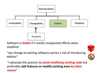 Analysability
Maintainability
Changeability Stability Testability
Software is Stable if it avoids unexpected effects when
modified
“I advocate the practice to avoid modifying existing code but
preferably add features or modify existing ones by other
means”
Flexibility
“any change to existing software carries a risk of introducing
defects”
 