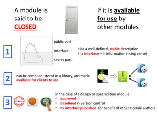 A module is
said to be
CLOSED
If it is available
for use by
other modules
Has a well-defined, stable description
(its interface – in information hiding sense)
public part
secret part
interface
1
can be compiled, stored in a library, and made
available for clients to use
2
in the case of a design or specification module:
• approved
• baselined in version control
• its interface published for benefit of other module authors
3
 