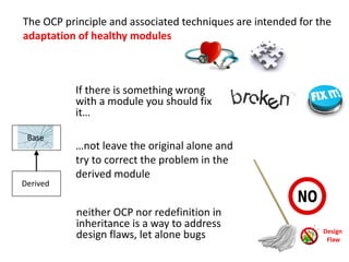 The OCP principle and associated techniques are intended for the
adaptation of healthy modules
If there is something wrong
with a module you should fix
it…
…not leave the original alone and
try to correct the problem in the
derived module
Derived
Base
neither OCP nor redefinition in
inheritance is a way to address
design flaws, let alone bugs Design
Flaw
 
