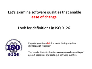 Let’s examine software qualities that enable
ease of change
Look for definitions in ISO 9126
Projects sometimes fail due to not having any clear
definitions of "success”
This standard tries to develop a common understanding of
project objectives and goals, e.g. software qualities
 
