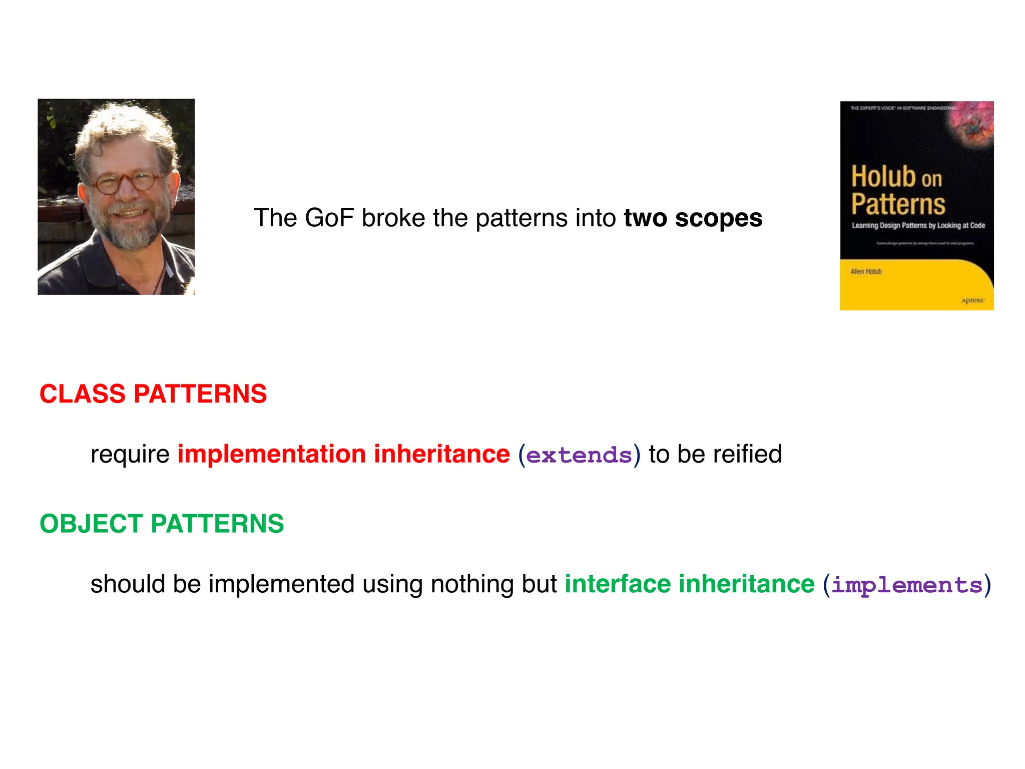 The GoF broke the patterns into two scopes
CLASS PATTERNS
require implementation inheritance (extends) to be reified
OBJECT PATTERNS
should be implemented using nothing but interface inheritance (implements)
 