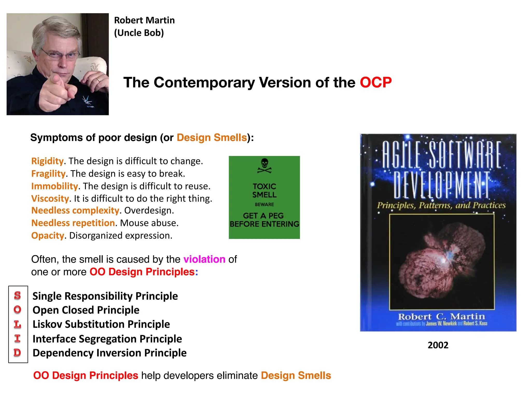 Robert Martin
(Uncle Bob)
2002
Single Responsibility Principle
Open Closed Principle
Liskov Substitution Principle
Interface Segregation Principle
Dependency Inversion Principle
Rigidity. The design is difficult to change.
Fragility. The design is easy to break.
Immobility. The design is difficult to reuse.
Viscosity. It is difficult to do the right thing.
Needless complexity. Overdesign.
Needless repetition. Mouse abuse.
Opacity. Disorganized expression.
Symptoms of poor design (or Design Smells):
Often, the smell is caused by the violation of
one or more OO Design Principles:
OO Design Principles help developers eliminate Design Smells
The Contemporary Version of the OCP
 