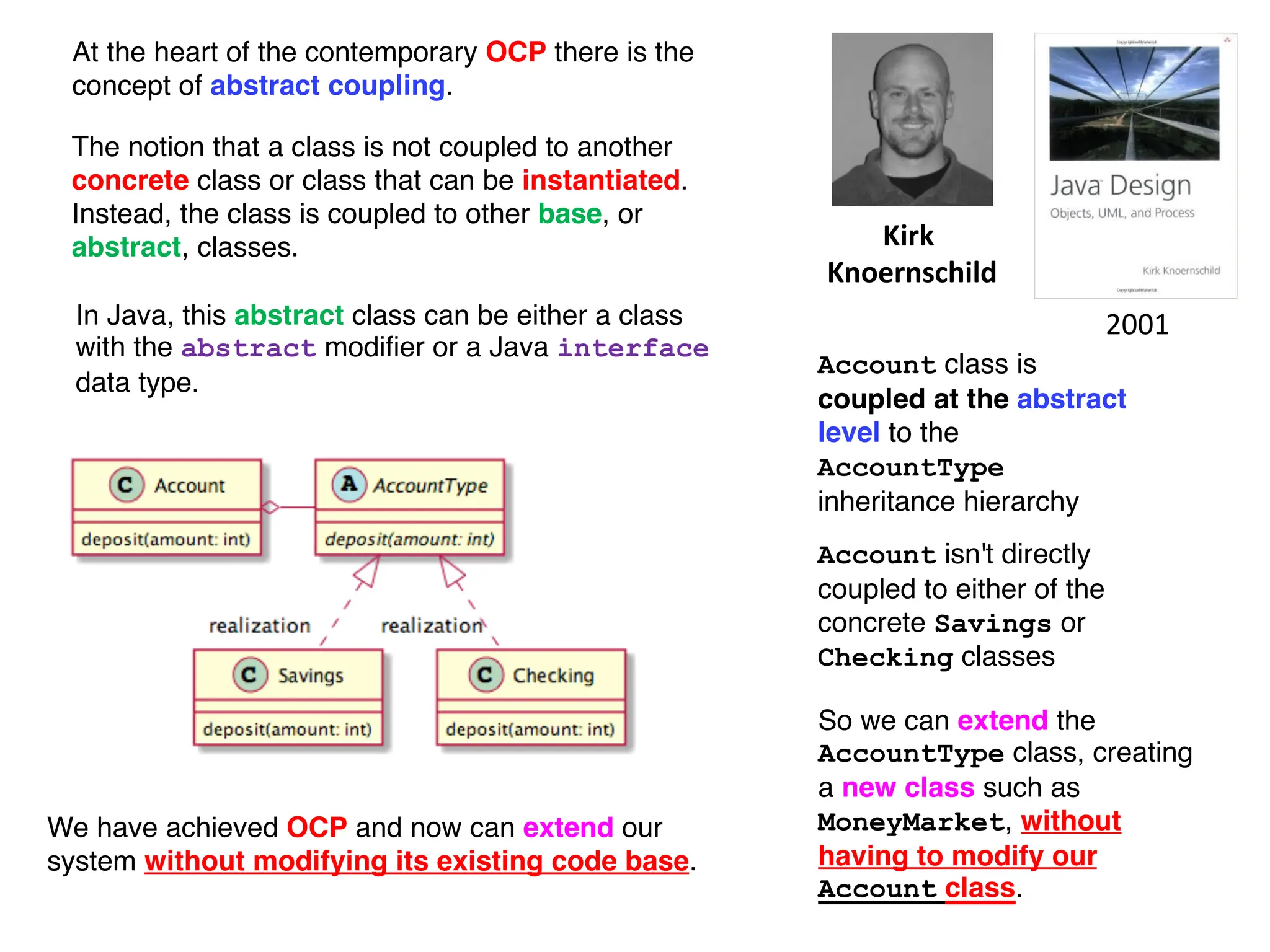 The notion that a class is not coupled to another
concrete class or class that can be instantiated.
Instead, the class is coupled to other base, or
abstract, classes. Kirk
Knoernschild
Account class is
coupled at the abstract
level to the
AccountType
inheritance hierarchy
So we can extend the
AccountType class, creating
a new class such as
MoneyMarket, without
having to modify our
Account class.
We have achieved OCP and now can extend our
system without modifying its existing code base.
Account isn't directly
coupled to either of the
concrete Savings or
Checking classes
2001
In Java, this abstract class can be either a class
with the abstract modifier or a Java interface
data type.
At the heart of the contemporary OCP there is the
concept of abstract coupling.
 